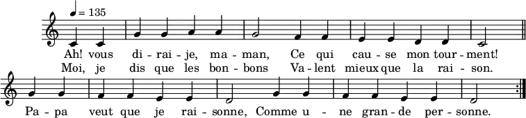 \header { tagline = ##f }
\score {
\new Staff \with { \remove "Time_signature_engraver" }
<<
\new Voice = "melody"
\relative c'' {
\key c \major
\time 4/4
\tempo 4 = 135
\override TupletBracket #'bracket-visibility = ##f
\autoBeamOff
\repeat volta 2 {
\partial 2
c,4 c g' g a a g2 f4 f e e d d c2 \bar "||"
g'4 g f f e e d2 g4 g f f e e d2 }
}
\new Lyrics \lyricsto "melody" {
Ah! vous di -- rai -- je, ma -- man, Ce qui cau -- se mon tour -- ment! Pa -- pa veut que je rai -- sonne, Comme u -- ne gran -- de per -- sonne.
}
\new Lyrics \lyricsto "melody" {
Moi, je dis que les bon -- bons Va -- lent mieux que la rai -- son.
}
>>
\layout { \context { \remove "Metronome_mark_engraver" } } \midi {}
}